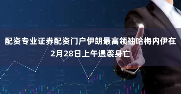 配资专业证券配资门户伊朗最高领袖哈梅内伊在2月28日上午遇袭身亡