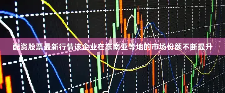 配资股票最新行情该企业在东南亚等地的市场份额不断提升