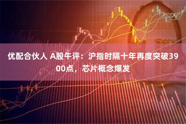 优配合伙人 A股午评：沪指时隔十年再度突破3900点，芯片概念爆发