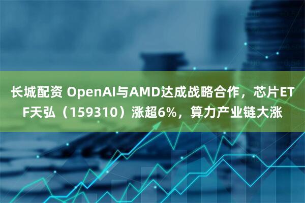 长城配资 OpenAI与AMD达成战略合作，芯片ETF天弘（159310）涨超6%，算力产业链大涨