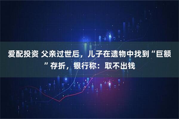 爱配投资 父亲过世后，儿子在遗物中找到“巨额”存折，银行称：取不出钱