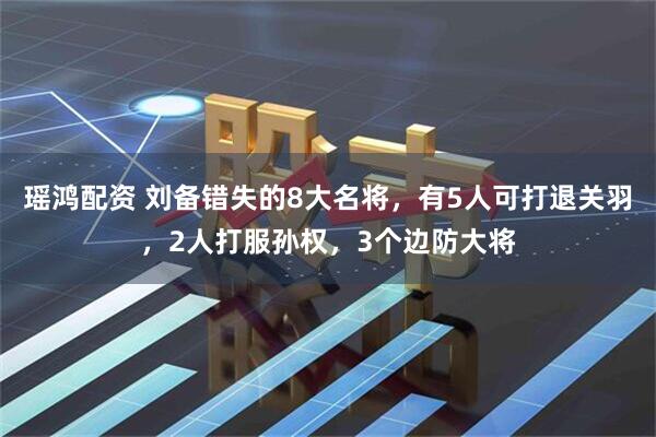 瑶鸿配资 刘备错失的8大名将，有5人可打退关羽，2人打服孙权，3个边防大将