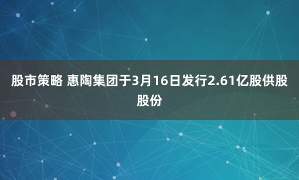 股市策略 惠陶集团于3月16日发行2.61亿股供股股份