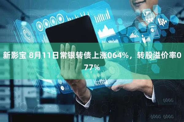 新影宝 8月11日常银转债上涨064%，转股溢价率077%