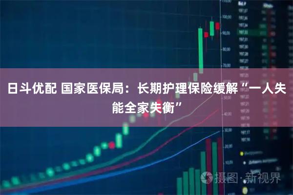 日斗优配 国家医保局：长期护理保险缓解“一人失能全家失衡”