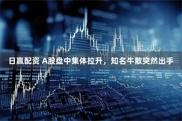 日赢配资 A股盘中集体拉升，知名牛散突然出手
