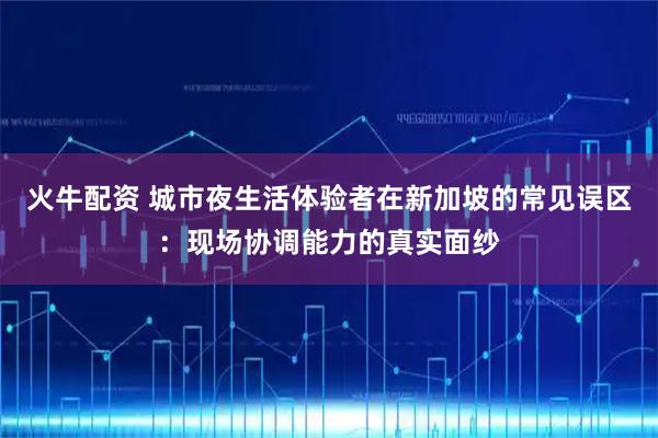 火牛配资 城市夜生活体验者在新加坡的常见误区：现场协调能力的真实面纱