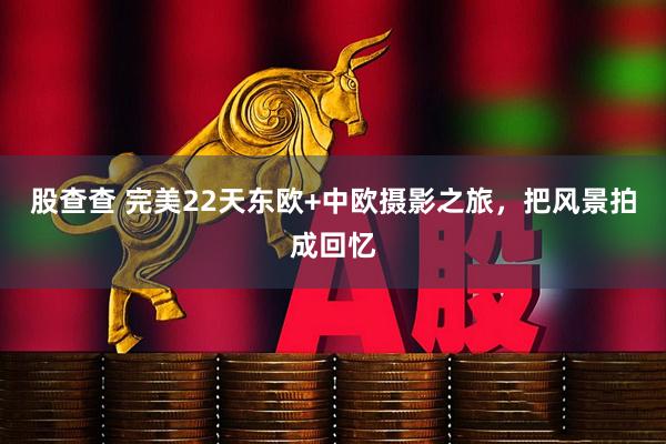 股查查 完美22天东欧+中欧摄影之旅，把风景拍成回忆
