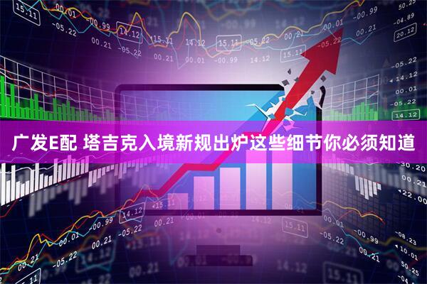 广发E配 塔吉克入境新规出炉这些细节你必须知道