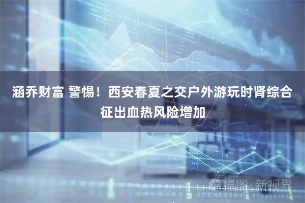 涵乔财富 警惕！西安春夏之交户外游玩时肾综合征出血热风险增加