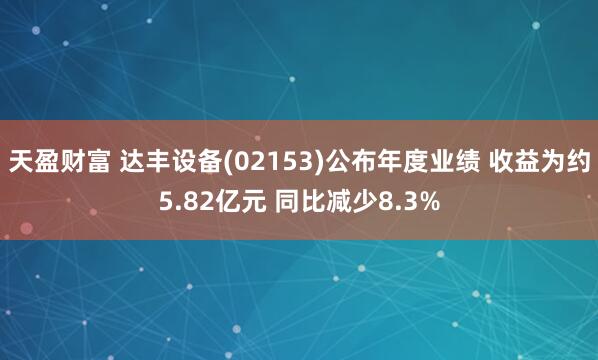 天盈财富 达丰设备(02153)公布年度业绩 收益为约5.82亿元 同比减少8.3%