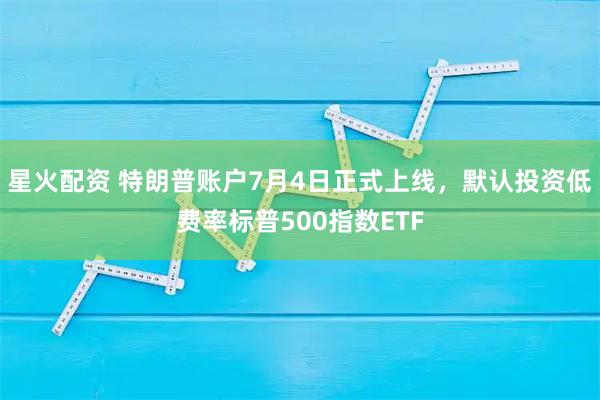 星火配资 特朗普账户7月4日正式上线，默认投资低费率标普500指数ETF