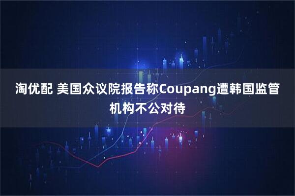 淘优配 美国众议院报告称Coupang遭韩国监管机构不公对待
