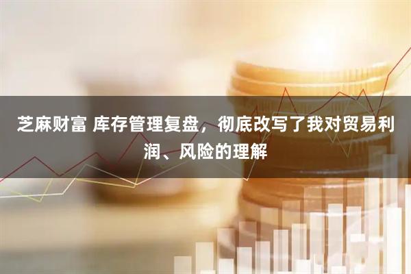 芝麻财富 库存管理复盘，彻底改写了我对贸易利润、风险的理解