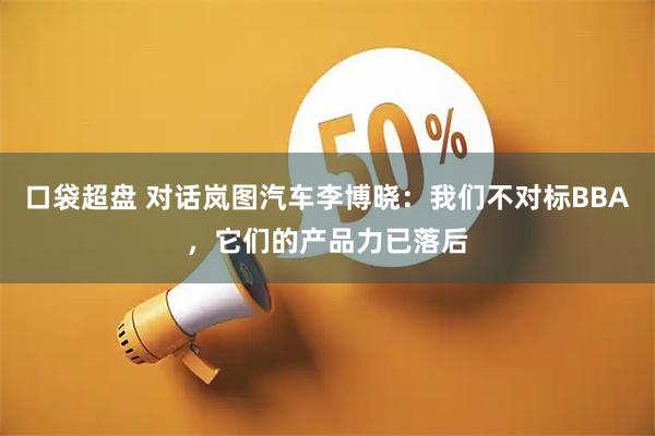 口袋超盘 对话岚图汽车李博晓：我们不对标BBA，它们的产品力已落后